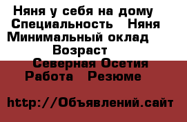 Няня у себя на дому. › Специальность ­ Няня › Минимальный оклад ­ 100 › Возраст ­ 40 - Северная Осетия Работа » Резюме   